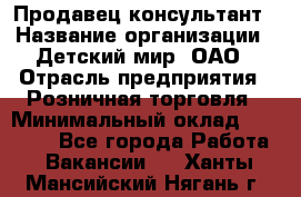 Продавец-консультант › Название организации ­ Детский мир, ОАО › Отрасль предприятия ­ Розничная торговля › Минимальный оклад ­ 25 000 - Все города Работа » Вакансии   . Ханты-Мансийский,Нягань г.